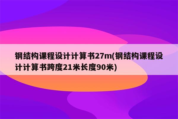 钢结构课程设计计算书27m(钢结构课程设计计算书跨度21米长度90米)