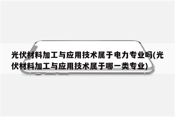 光伏材料加工与应用技术属于电力专业吗(光伏材料加工与应用技术属于哪一类专业)