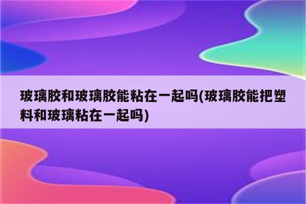 玻璃胶和玻璃胶能粘在一起吗(玻璃胶能把塑料和玻璃粘在一起吗)