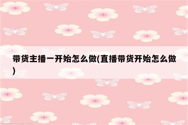 带货主播一开始怎么做(直播带货开始怎么做)