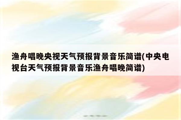 渔舟唱晚央视天气预报背景音乐简谱(中央电视台天气预报背景音乐渔舟唱晚简谱)