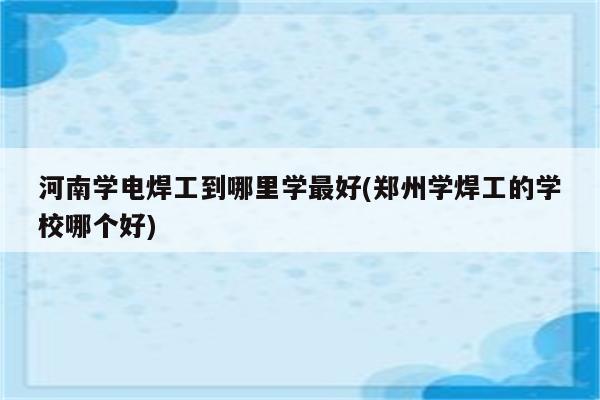 河南学电焊工到哪里学最好(郑州学焊工的学校哪个好)