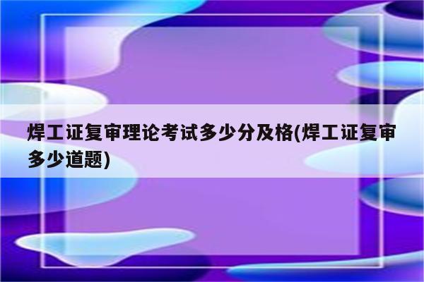 焊工证复审理论考试多少分及格(焊工证复审多少道题)