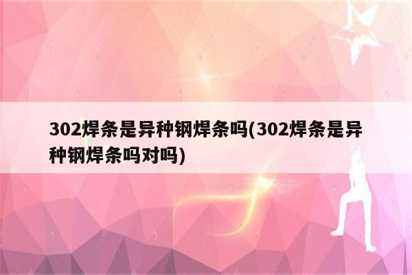 302焊条是异种钢焊条吗(302焊条是异种钢焊条吗对吗)