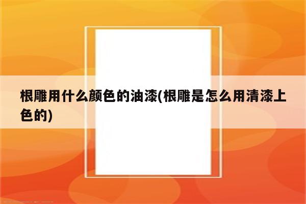 根雕用什么颜色的油漆(根雕是怎么用清漆上色的)