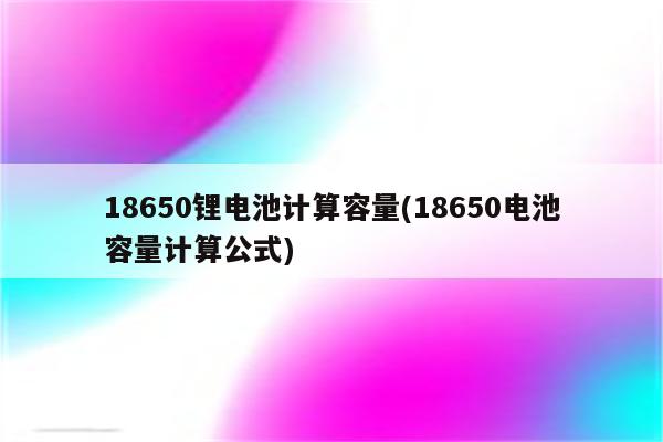 18650锂电池计算容量(18650电池容量计算公式)