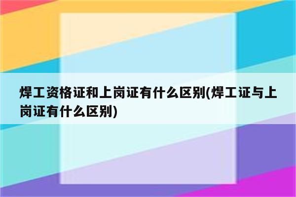 焊工资格证和上岗证有什么区别(焊工证与上岗证有什么区别)