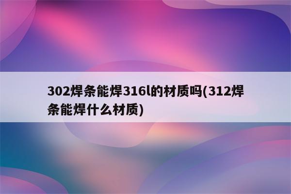 302焊条能焊316l的材质吗(312焊条能焊什么材质)