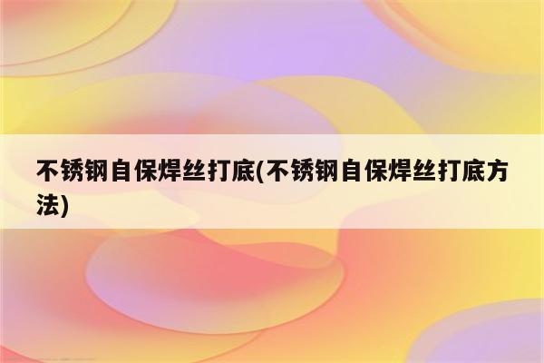 不锈钢自保焊丝打底(不锈钢自保焊丝打底方法)