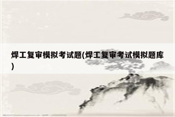 焊工复审模拟考试题(焊工复审考试模拟题库)