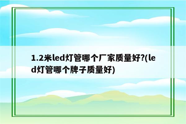 1.2米led灯管哪个厂家质量好?(led灯管哪个牌子质量好)