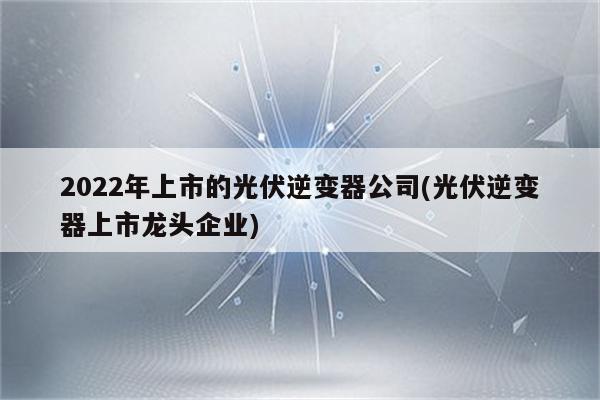 2022年上市的光伏逆变器公司(光伏逆变器上市龙头企业)