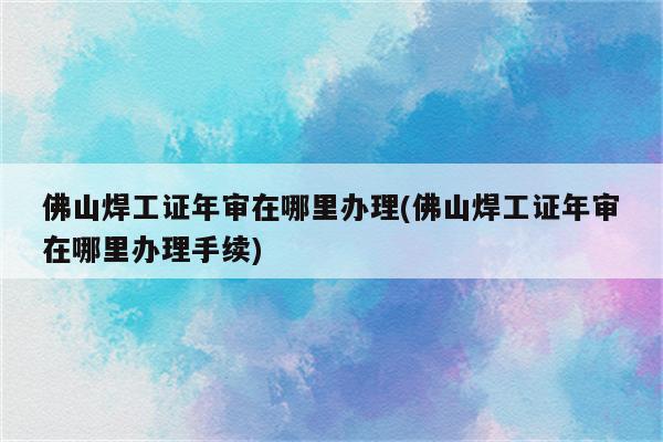 佛山焊工证年审在哪里办理(佛山焊工证年审在哪里办理手续)