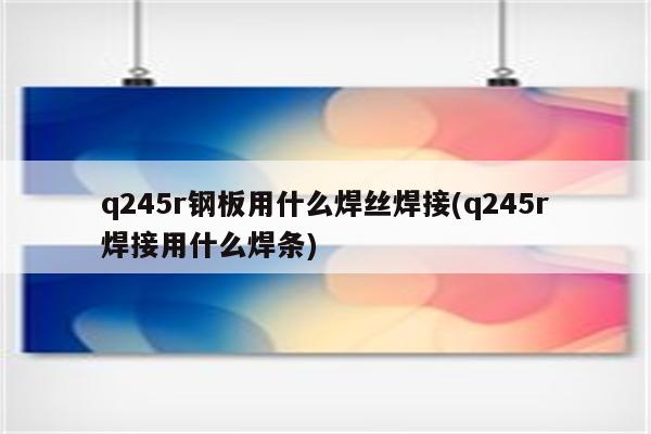 q245r钢板用什么焊丝焊接(q245r焊接用什么焊条)