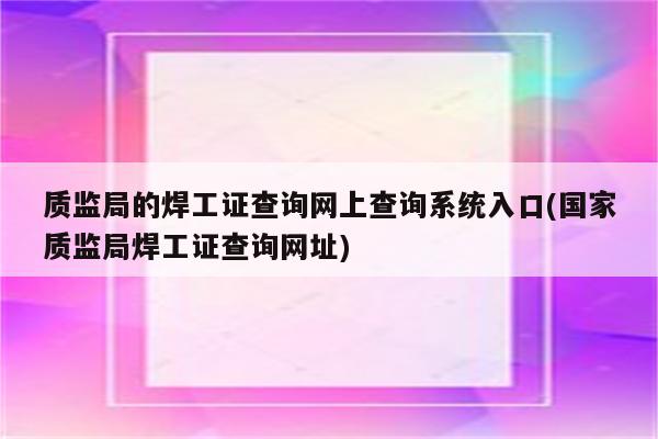 质监局的焊工证查询网上查询系统入口(国家质监局焊工证查询网址)