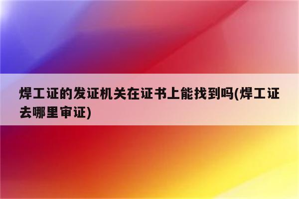 焊工证的发证机关在证书上能找到吗(焊工证去哪里审证)