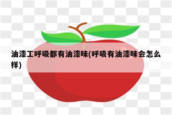 油漆工呼吸都有油漆味(呼吸有油漆味会怎么样)