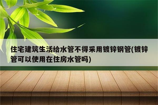 住宅建筑生活给水管不得采用镀锌钢管(镀锌管可以使用在住房水管吗)