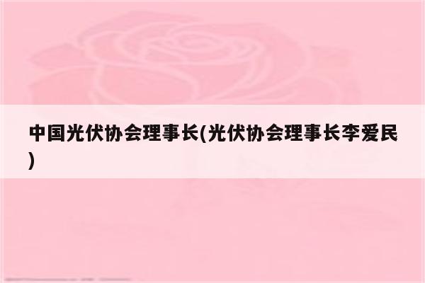 中国光伏协会理事长(光伏协会理事长李爱民)