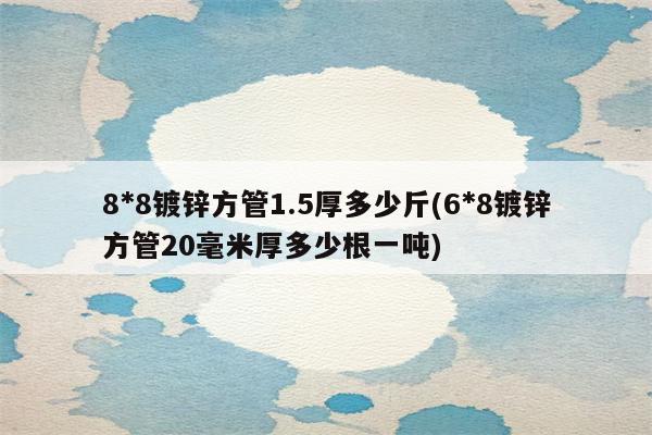 8*8镀锌方管1.5厚多少斤(6*8镀锌方管20毫米厚多少根一吨)