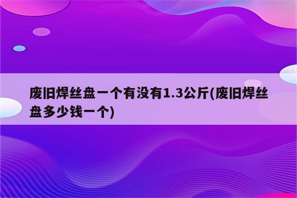 废旧焊丝盘一个有没有1.3公斤(废旧焊丝盘多少钱一个)