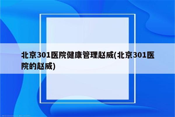 北京301医院健康管理赵威(北京301医院的赵威)