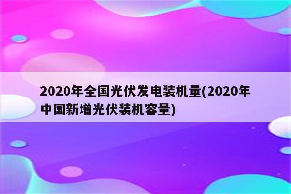 2020年全国光伏发电装机量(2020年中国新增光伏装机容量)