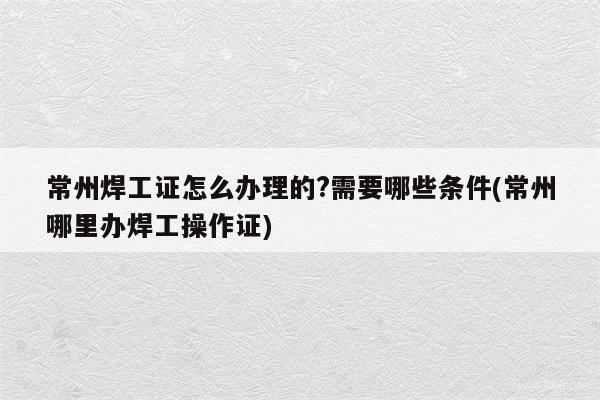 常州焊工证怎么办理的?需要哪些条件(常州哪里办焊工操作证)