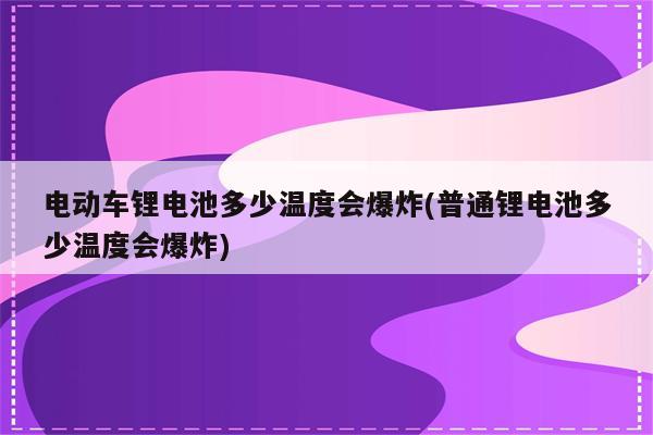 电动车锂电池多少温度会爆炸(普通锂电池多少温度会爆炸)