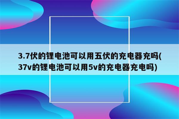 3.7伏的锂电池可以用五伏的充电器充吗(37v的锂电池可以用5v的充电器充电吗)