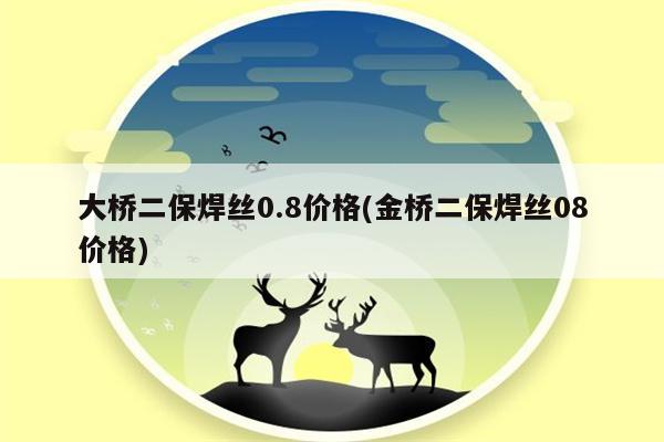 大桥二保焊丝0.8价格(金桥二保焊丝08价格)