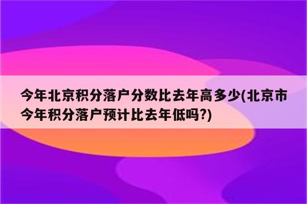 今年北京积分落户分数比去年高多少(北京市今年积分落户预计比去年低吗?)