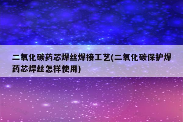 二氧化碳药芯焊丝焊接工艺(二氧化碳保护焊药芯焊丝怎样使用)