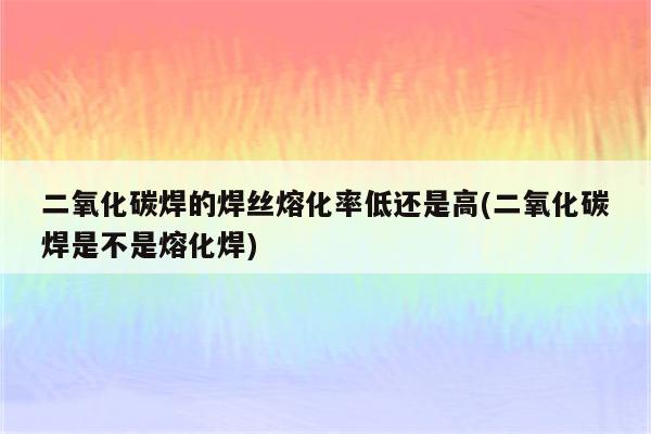 二氧化碳焊的焊丝熔化率低还是高(二氧化碳焊是不是熔化焊)