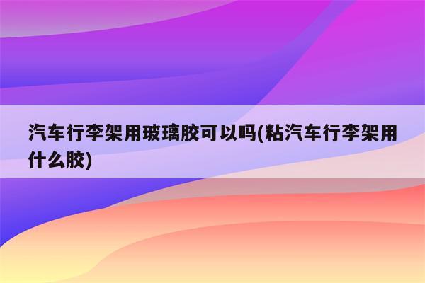 汽车行李架用玻璃胶可以吗(粘汽车行李架用什么胶)