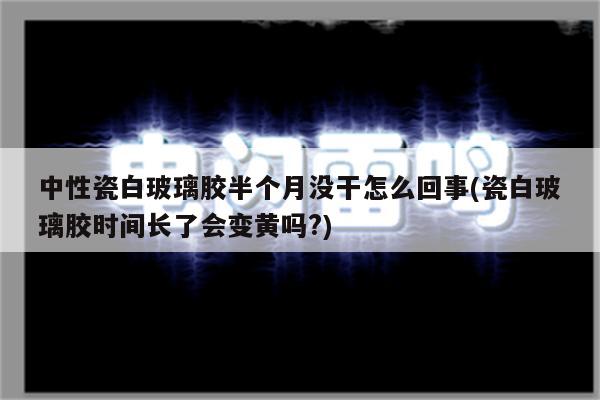 中性瓷白玻璃胶半个月没干怎么回事(瓷白玻璃胶时间长了会变黄吗?)