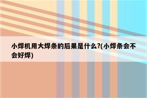 小焊机用大焊条的后果是什么?(小焊条会不会好焊)