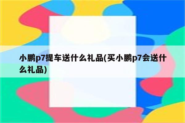 小鹏p7提车送什么礼品(买小鹏p7会送什么礼品)