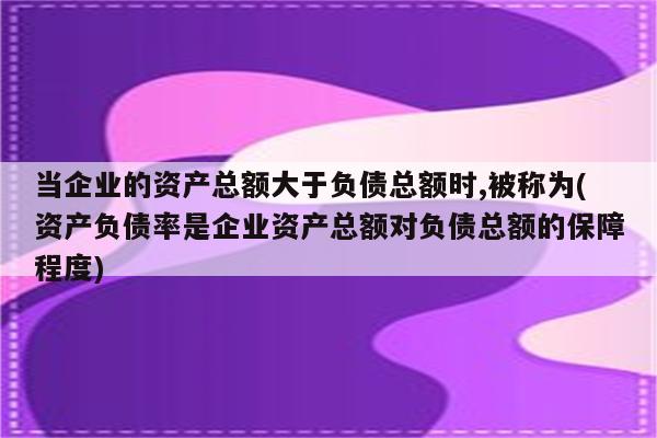 当企业的资产总额大于负债总额时,被称为(资产负债率是企业资产总额对负债总额的保障程度)