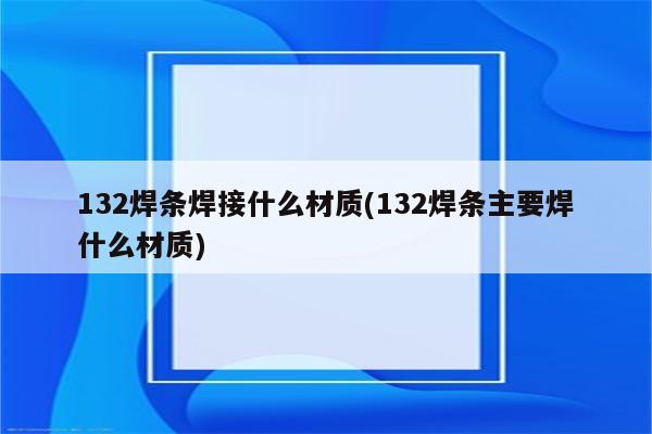 132焊条焊接什么材质(132焊条主要焊什么材质)