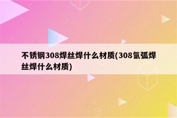 不锈钢308焊丝焊什么材质(308氩弧焊丝焊什么材质)