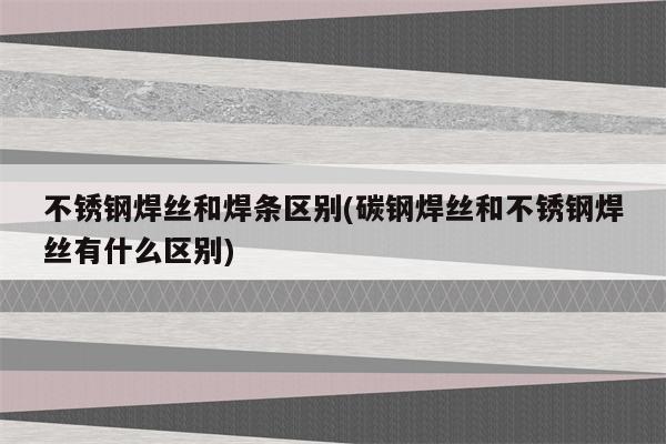 不锈钢焊丝和焊条区别(碳钢焊丝和不锈钢焊丝有什么区别)