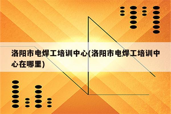 洛阳市电焊工培训中心(洛阳市电焊工培训中心在哪里)