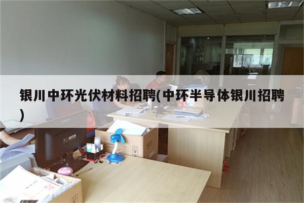 银川中环光伏材料招聘(中环半导体银川招聘)