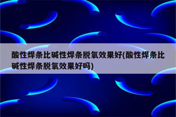 酸性焊条比碱性焊条脱氧效果好(酸性焊条比碱性焊条脱氧效果好吗)