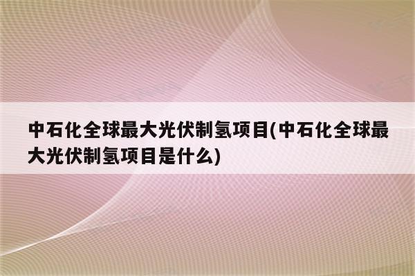 中石化全球最大光伏制氢项目(中石化全球最大光伏制氢项目是什么)