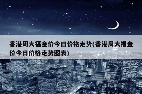 香港周大福金价今日价格走势(香港周大福金价今日价格走势图表)