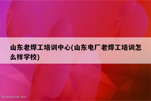 山东老焊工培训中心(山东电厂老焊工培训怎么样学校)