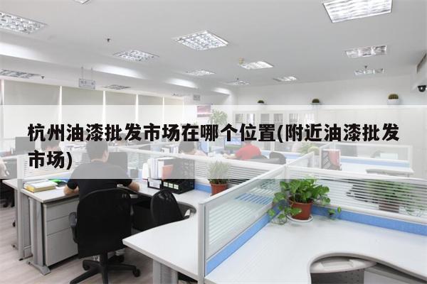 杭州油漆批发市场在哪个位置(附近油漆批发市场)