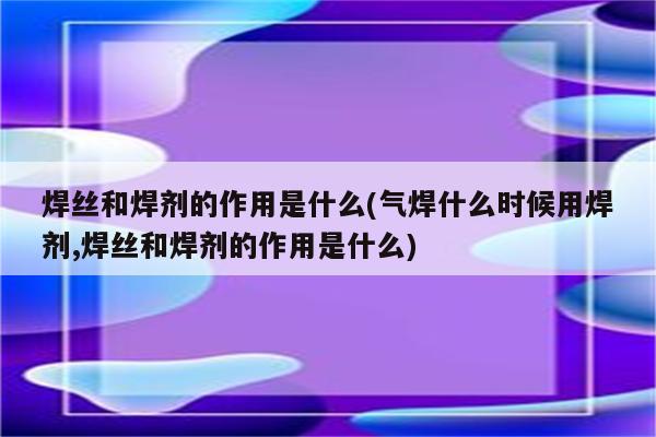 焊丝和焊剂的作用是什么(气焊什么时候用焊剂,焊丝和焊剂的作用是什么)